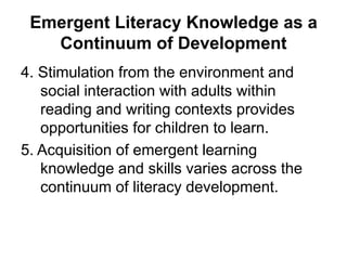 Emergent Literacy Knowledge as a
Continuum of Development
4. Stimulation from the environment and
social interaction with adults within
reading and writing contexts provides
opportunities for children to learn.
5. Acquisition of emergent learning
knowledge and skills varies across the
continuum of literacy development.
 