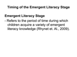 Timing of the Emergent Literacy Stage
Emergent Literacy Stage
- Refers to the period of time during which
children acquire a variety of emergent
literacy knowledge (Rhynet et. Al., 2009).
 