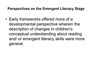 Perspectives on the Emergent Literacy Stage
• Early frameworks offered more of a
developmental perspective wherein the
description of changes in children’s
conceptual understanding about reading
and/ or emergent literacy skills were more
general.
 