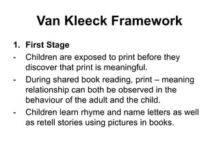 Van Kleeck Framework
1. First Stage
- Children are exposed to print before they
discover that print is meaningful.
- During shared book reading, print – meaning
relationship can both be observed in the
behaviour of the adult and the child.
- Children learn rhyme and name letters as well
as retell stories using pictures in books.
 
