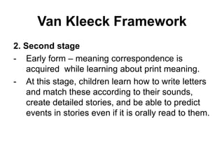 Van Kleeck Framework
2. Second stage
- Early form – meaning correspondence is
acquired while learning about print meaning.
- At this stage, children learn how to write letters
and match these according to their sounds,
create detailed stories, and be able to predict
events in stories even if it is orally read to them.
 