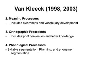 Van Kleeck (1998, 2003)
2. Meaning Processors
- Includes awareness and vocabulary development
3. Orthographic Processors
- Includes print convention and letter knowledge
4. Phonological Processors
- Syllable segmentation, Rhyming, and phoneme
segmentation
 