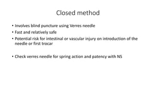 Closed method
• Involves blind puncture using Verres needle
• Fast and relatively safe
• Potential risk for intestinal or vascular injury on introduction of the
needle or first trocar
• Check verres needle for spring action and patency with NS
 