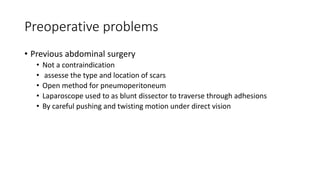 Preoperative problems
• Previous abdominal surgery
• Not a contraindication
• assesse the type and location of scars
• Open method for pneumoperitoneum
• Laparoscope used to as blunt dissector to traverse through adhesions
• By careful pushing and twisting motion under direct vision
 