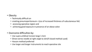 • Obesity
• Technically difficult on
• creating pneumoperitoneum—(coz of increased thickness of subcutaneous fat)
• accessing operative region and
• achieving good exposure in presence of an obese colon
• Overcome difficulties by:
• Use supra umblical incision large 1-3cm
• Direct verres needle at right angle to skin(if closed method used)
• Hasson method preferred
• Use larger and longer instruments to reach operative site
 