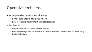 Operative problems
• Intraoperative perforation of viscus
• Bowel, solid organs and blood vessels
• Best is to avoid with utmost care and precision
• Antibiotics
• Prophlaxis with in 1 hour of skin incision
• Established sepsis or septicemia not recommend for MIS except for removing
foci of infection
 