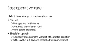 Post operative care
• Most common post op complains are
Nausea
Managed with antiemetics
Controlled within 12-24 hours
Avoid opiate analgesics
Shoulder tip pain
Referred from diaphragm, worst at 24hour after operation
Settles within 2-3 days and controlled with paracetamol
 