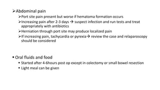 Abdominal pain
Port site pain present but worse if hematoma formation occurs
Increasing pain after 2-3 days  suspect infection and run tests and treat
appropriately with antibiotics
Herniation through port site may produce localized pain
If increasing pain, tachycardia or pyrexia review the case and relaparoscopy
should be considered
 Oral fluids and food
 Started after 4-6hours post op except in colectomy or small bowel resection
 Light meal can be given
 