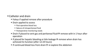 Catheter and drain
 Foleys if applied remove after procedure
 Drain applied to assess
 Post operative blood loss
 Nature of intraperitoneal fluid
 Postoperative monitoring needs
 Drain if placed to vent gas and peritoneal fluid remove with in 1 hour after
operation
 If placed for hepatic bleeding or bile leakage remove when drain has
achieved its function (after 12-24 hours)
 If continued blood loss from drain re explore the abdomen
 