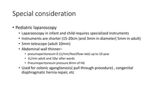 Special consideration
• Pediatric laparoscopy
• Laparaoscopy in infant and child requires specialized instruments
• Instruments are shorter (15-20cm )and 3mm in diameter( 5mm in adult)
• 5mm telescope (adult 10mm)
• Abdominal wall thinner–
• pneumoperitoneum 0.1L/min/Year(flow rate) up to 10 year
• 1L/min adult and 10yr after wards
• Pneumoperitoneum pressure 8mm of HG
• Used for colonic aganglionosis( pull through procedure) , congenital
diaphragmatic hernia repair, etc
 