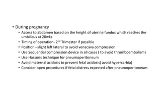 • During pregnancy
• Access to abdomen based on the height of uterine fundus which reaches the
umbilicus at 20wks
• Timing of operation- 2nd Trimester if possible
• Position –slight left lateral to avoid venacava compression
• Use Sequential compression device in all cases ( to avoid thromboembolism)
• Use Hassons technique for pneumoperitoneum
• Avoid maternal acidosis to prevent fetal acidosis( avoid hypercarbia)
• Consider open procedures if fetal distress expected after pneumoperitoneum
 