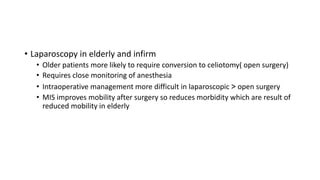 • Laparoscopy in elderly and infirm
• Older patients more likely to require conversion to celiotomy( open surgery)
• Requires close monitoring of anesthesia
• Intraoperative management more difficult in laparoscopic > open surgery
• MIS improves mobility after surgery so reduces morbidity which are result of
reduced mobility in elderly
 