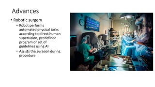Advances
• Robotic surgery
• Robot performs
automated physical tasks
according to direct human
supervision, predefined
program or set of
guidelines using AI
• Assists the surgeon during
procedure
 