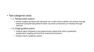 • Two categories exist:
• 1. Teleopreated system:
• Human surgeon performs the operation via a robot and its robotic instruments through
televisual computerized platform either via onsite connections or remotely through
internet
• 2. Image guided system
• Surgical robot completes a pre programmed surgical task which is guided by
preoperative imaging and real-time anatomical constrains
• Follows inbuilt navigation system
 