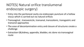 NOTES( Natural orifice translumenal
endoscopic surgery)
• Entry into the peritoneal cavity via endoscopic puncture of a hollow
viscus which is carried out via natural orifices
• Transvaginal , transvesiccle, transanal, transcolonic, transgastric and
transoral approaches
• The ease of decontamination entry and closure of structures create a
challenge
• Extraction GB,kidney, appendix, bladder, etc done via transvaginal
route
 