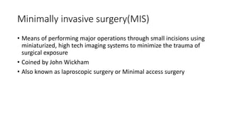 Minimally invasive surgery(MIS)
• Means of performing major operations through small incisions using
miniaturized, high tech imaging systems to minimize the trauma of
surgical exposure
• Coined by John Wickham
• Also known as laproscopic surgery or Minimal access surgery
 