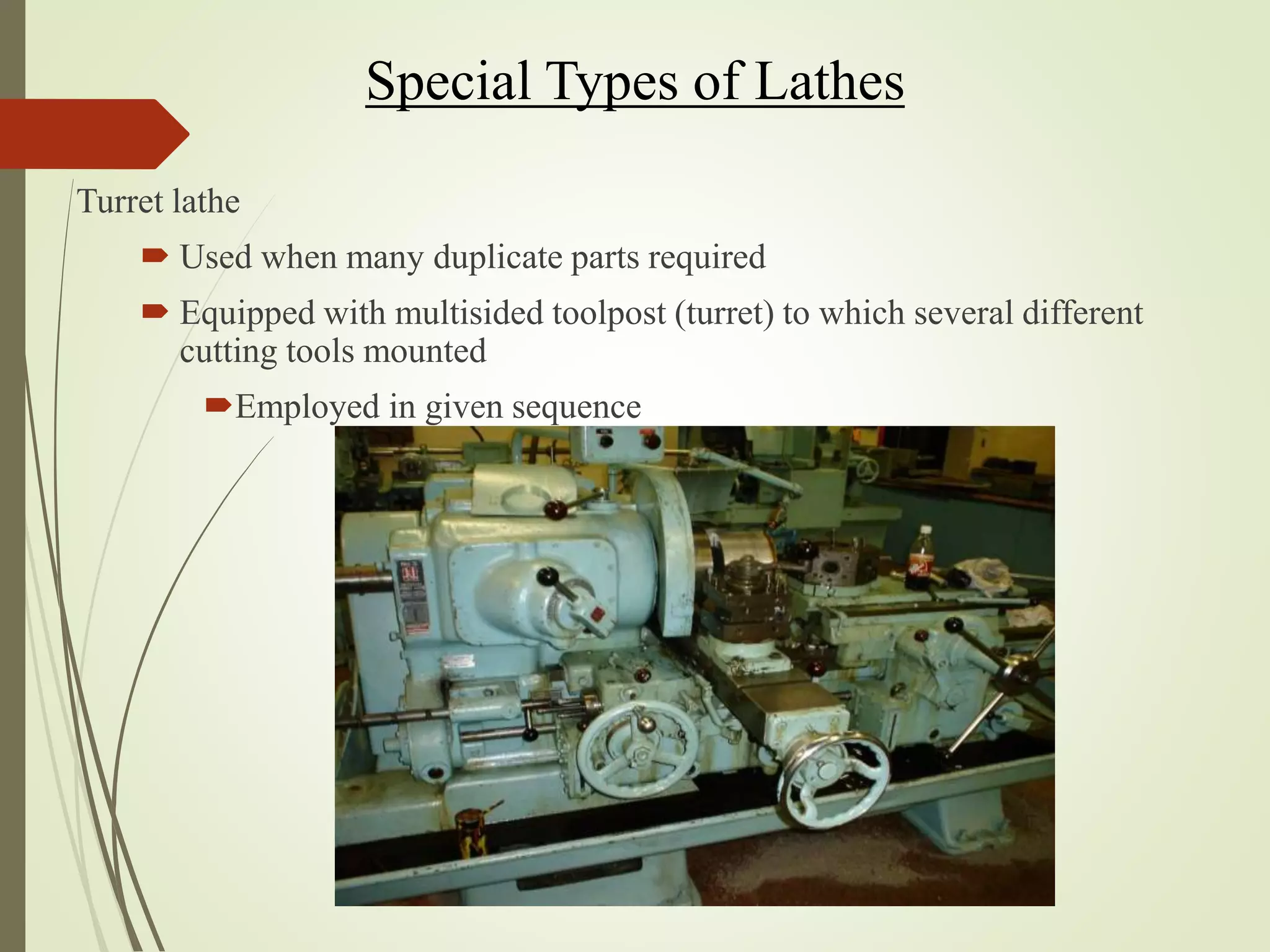 Special Types of Lathes
Turret lathe
 Used when many duplicate parts required
 Equipped with multisided toolpost (turret) to which several different
cutting tools mounted
Employed in given sequence
 