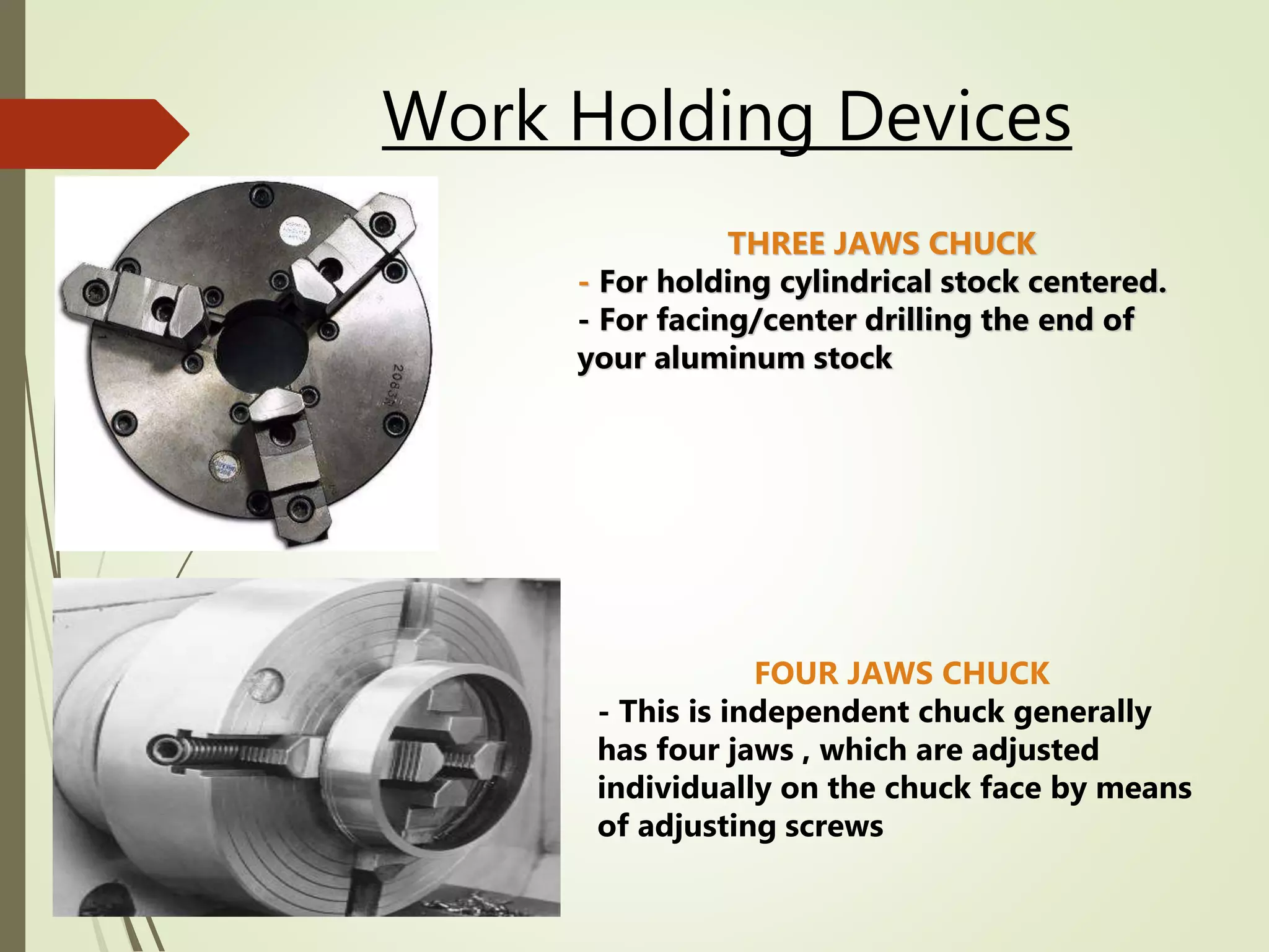 Work Holding Devices
THREE JAWS CHUCK
- For holding cylindrical stock centered.
- For facing/center drilling the end of
your aluminum stock
FOUR JAWS CHUCK
- This is independent chuck generally
has four jaws , which are adjusted
individually on the chuck face by means
of adjusting screws
 