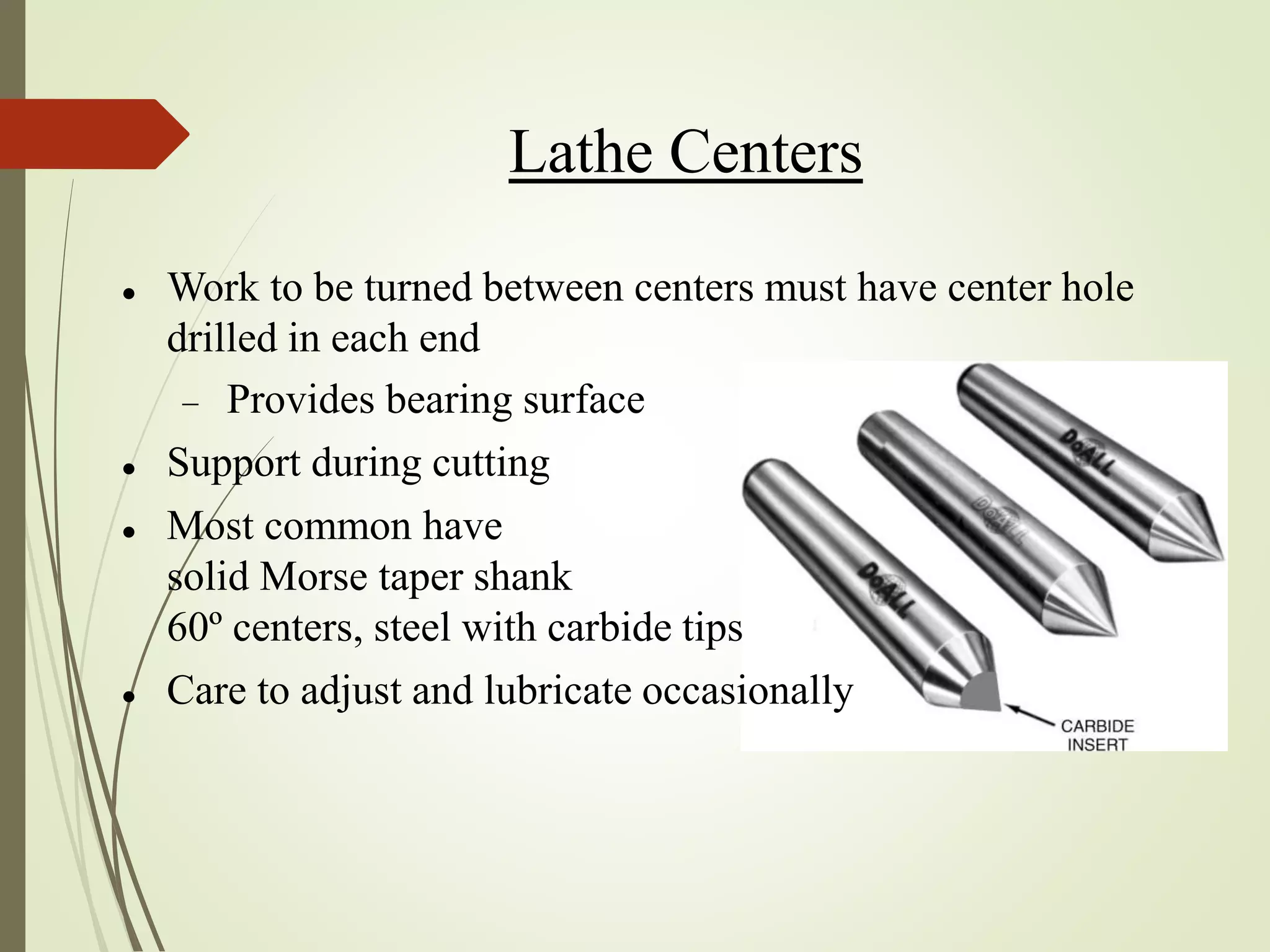 Lathe Centers
 Work to be turned between centers must have center hole
drilled in each end
 Provides bearing surface
 Support during cutting
 Most common have
solid Morse taper shank
60º centers, steel with carbide tips
 Care to adjust and lubricate occasionally
 