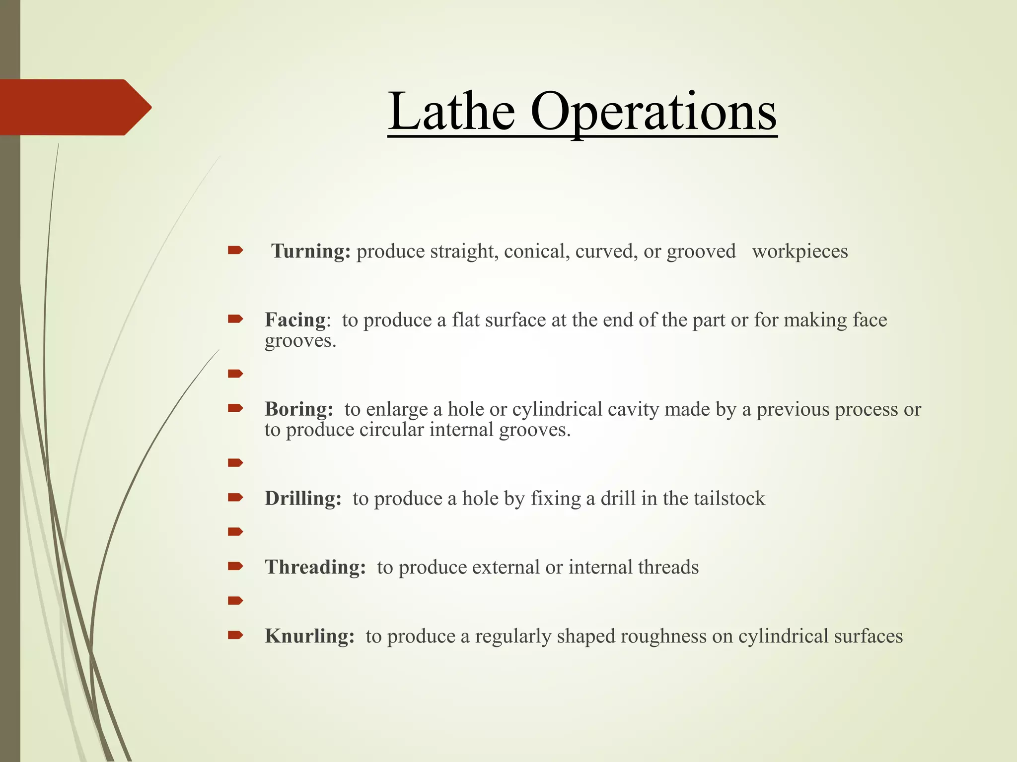 Lathe Operations
 Turning: produce straight, conical, curved, or grooved workpieces
 Facing: to produce a flat surface at the end of the part or for making face
grooves.

 Boring: to enlarge a hole or cylindrical cavity made by a previous process or
to produce circular internal grooves.

 Drilling: to produce a hole by fixing a drill in the tailstock

 Threading: to produce external or internal threads

 Knurling: to produce a regularly shaped roughness on cylindrical surfaces
 