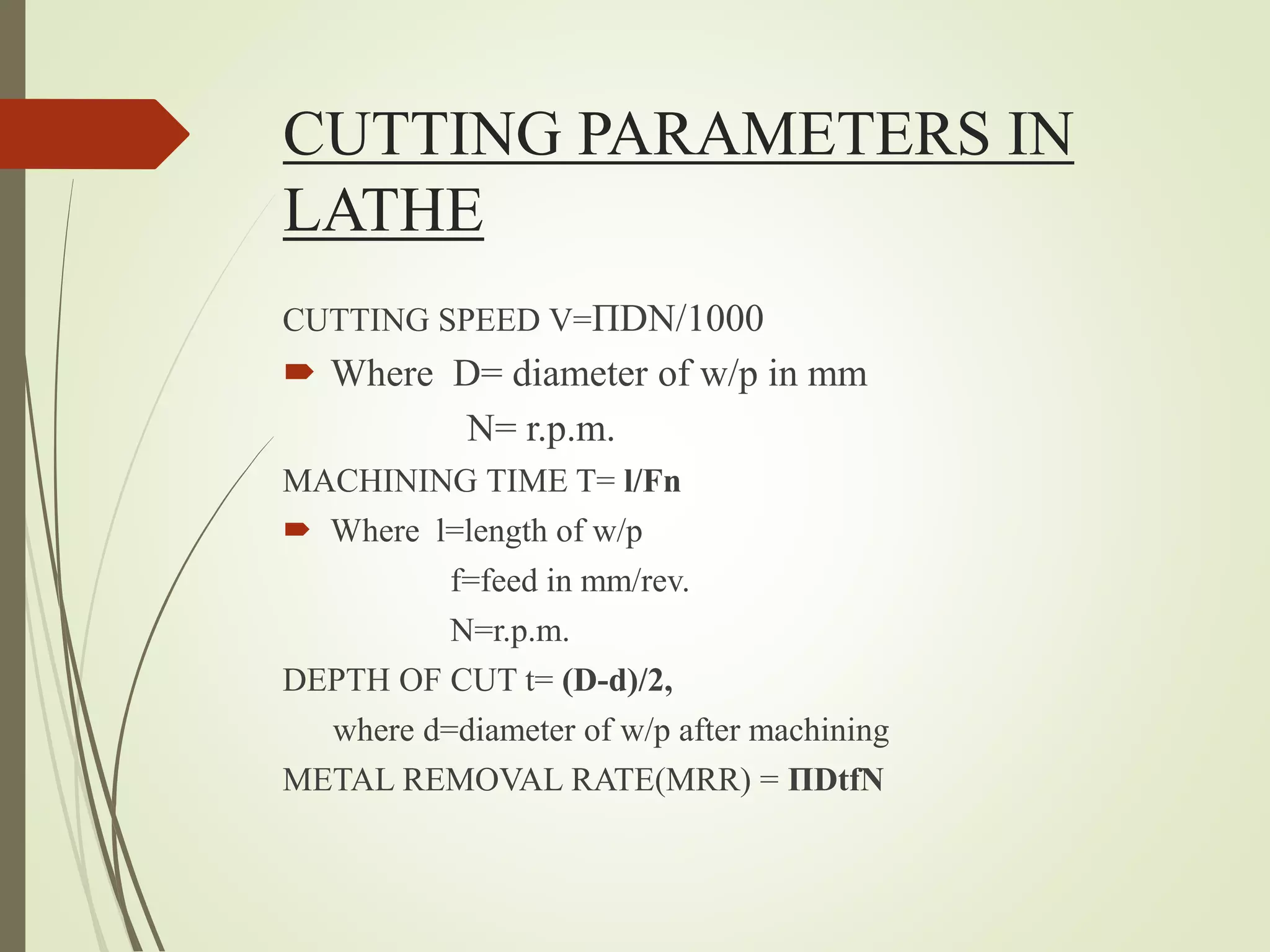 CUTTING PARAMETERS IN
LATHE
CUTTING SPEED V=ΠDN/1000
 Where D= diameter of w/p in mm
N= r.p.m.
MACHINING TIME T= l/Fn
 Where l=length of w/p
f=feed in mm/rev.
N=r.p.m.
DEPTH OF CUT t= (D-d)/2,
where d=diameter of w/p after machining
METAL REMOVAL RATE(MRR) = ΠDtfN
 