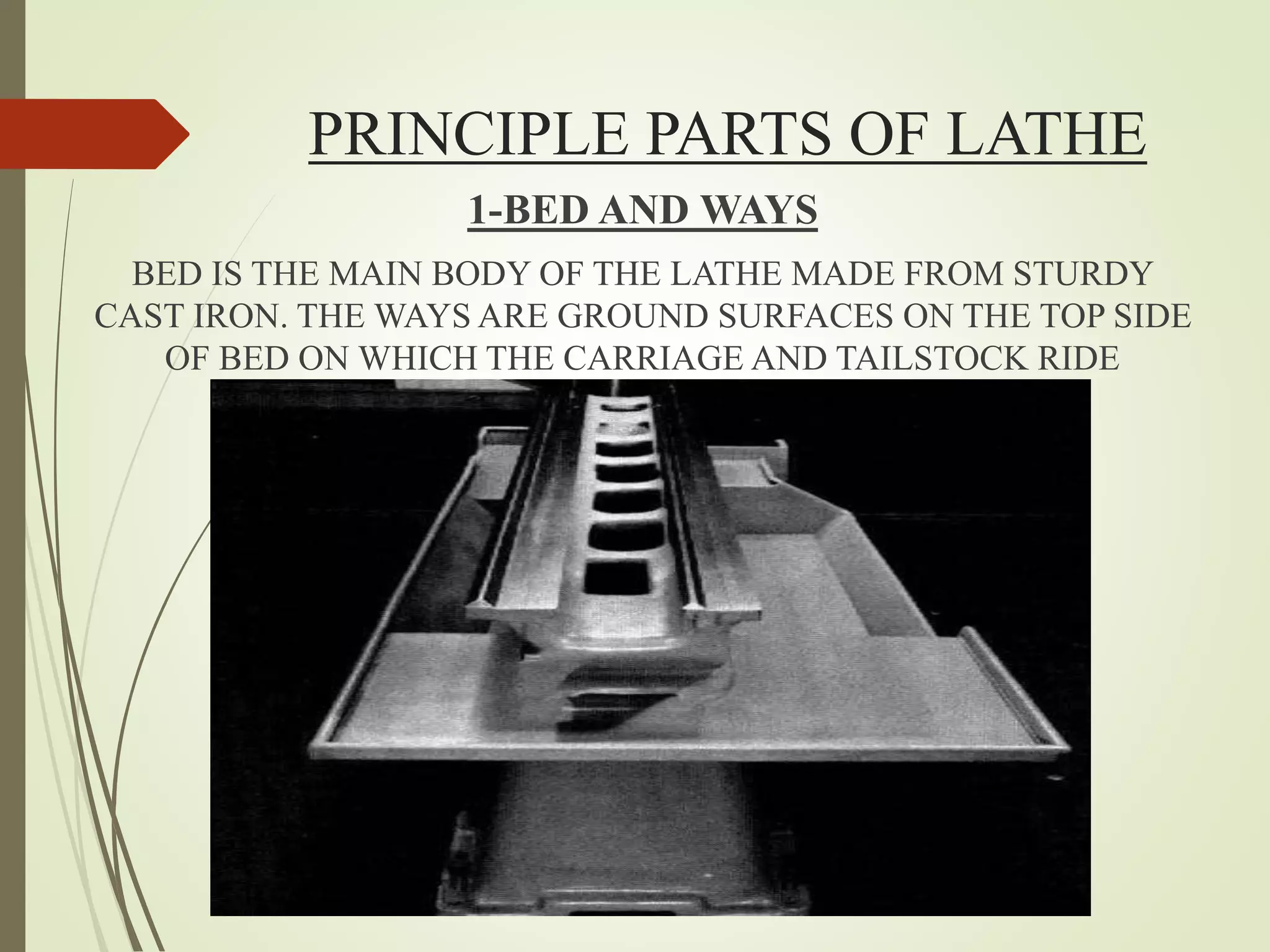 PRINCIPLE PARTS OF LATHE
1-BED AND WAYS
BED IS THE MAIN BODY OF THE LATHE MADE FROM STURDY
CAST IRON. THE WAYS ARE GROUND SURFACES ON THE TOP SIDE
OF BED ON WHICH THE CARRIAGE AND TAILSTOCK RIDE
 