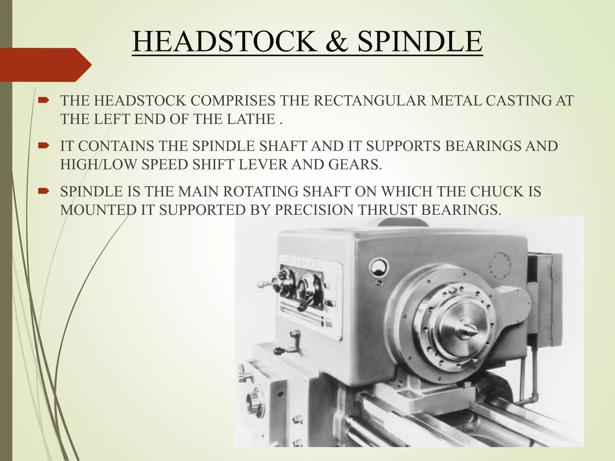 HEADSTOCK & SPINDLE
 THE HEADSTOCK COMPRISES THE RECTANGULAR METAL CASTING AT
THE LEFT END OF THE LATHE .
 IT CONTAINS THE SPINDLE SHAFT AND IT SUPPORTS BEARINGS AND
HIGH/LOW SPEED SHIFT LEVER AND GEARS.
 SPINDLE IS THE MAIN ROTATING SHAFT ON WHICH THE CHUCK IS
MOUNTED IT SUPPORTED BY PRECISION THRUST BEARINGS.
 