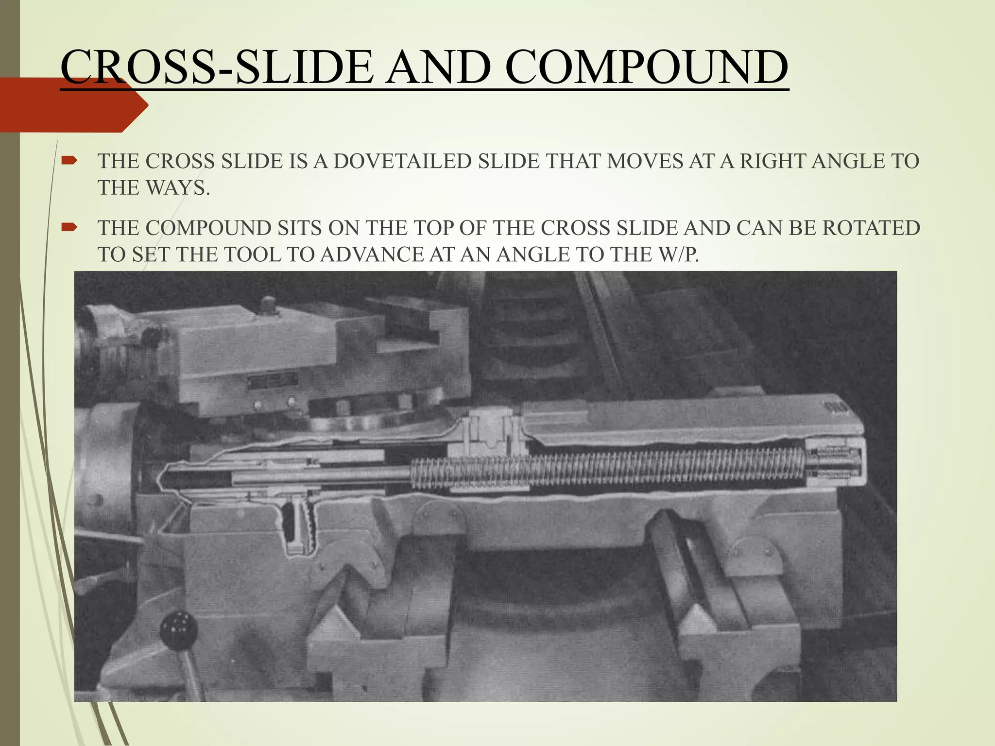 CROSS-SLIDE AND COMPOUND
 THE CROSS SLIDE IS A DOVETAILED SLIDE THAT MOVES AT A RIGHT ANGLE TO
THE WAYS.
 THE COMPOUND SITS ON THE TOP OF THE CROSS SLIDE AND CAN BE ROTATED
TO SET THE TOOL TO ADVANCE AT AN ANGLE TO THE W/P.
 