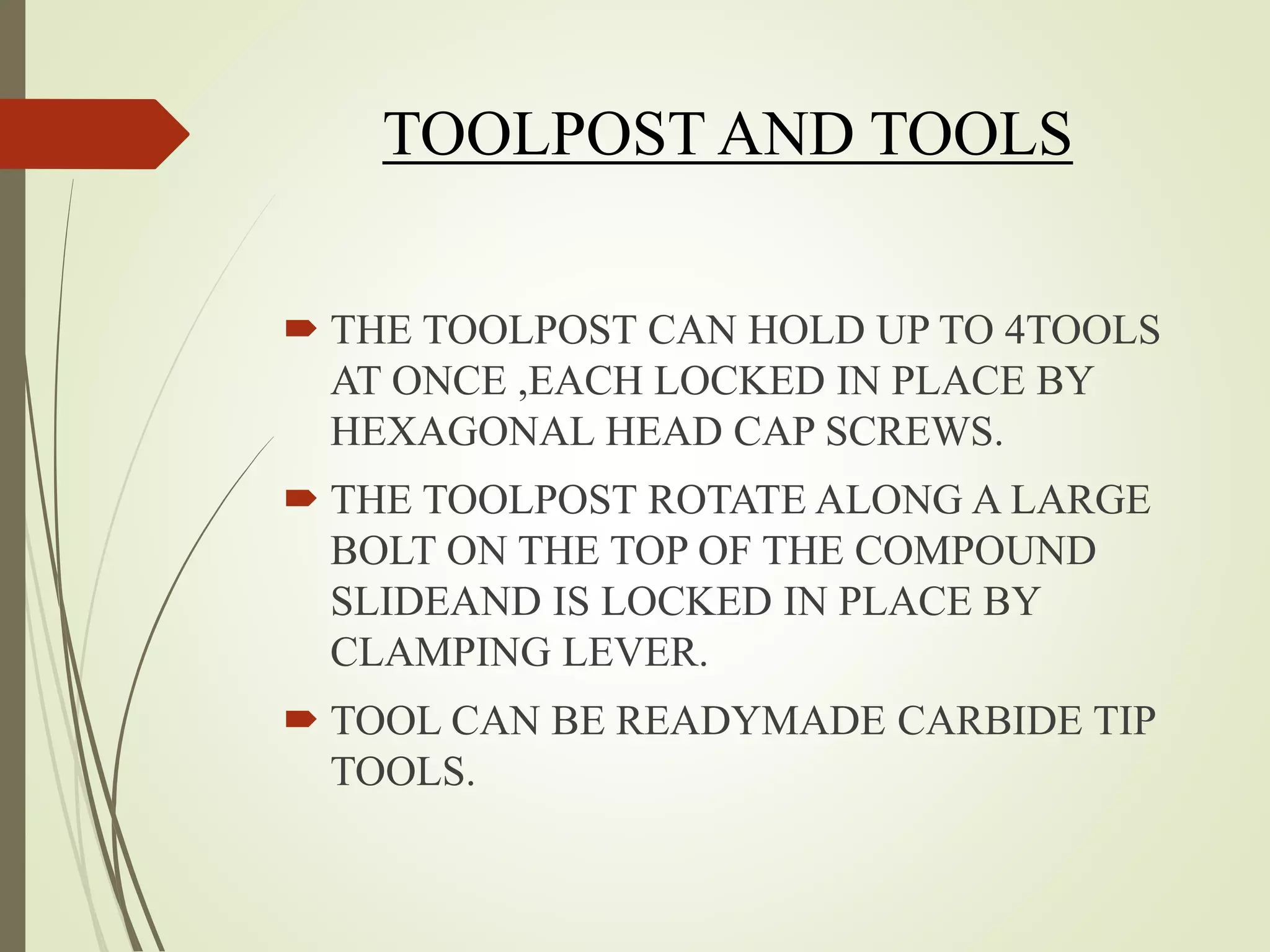 TOOLPOST AND TOOLS
 THE TOOLPOST CAN HOLD UP TO 4TOOLS
AT ONCE ,EACH LOCKED IN PLACE BY
HEXAGONAL HEAD CAP SCREWS.
 THE TOOLPOST ROTATE ALONG A LARGE
BOLT ON THE TOP OF THE COMPOUND
SLIDEAND IS LOCKED IN PLACE BY
CLAMPING LEVER.
 TOOL CAN BE READYMADE CARBIDE TIP
TOOLS.
 