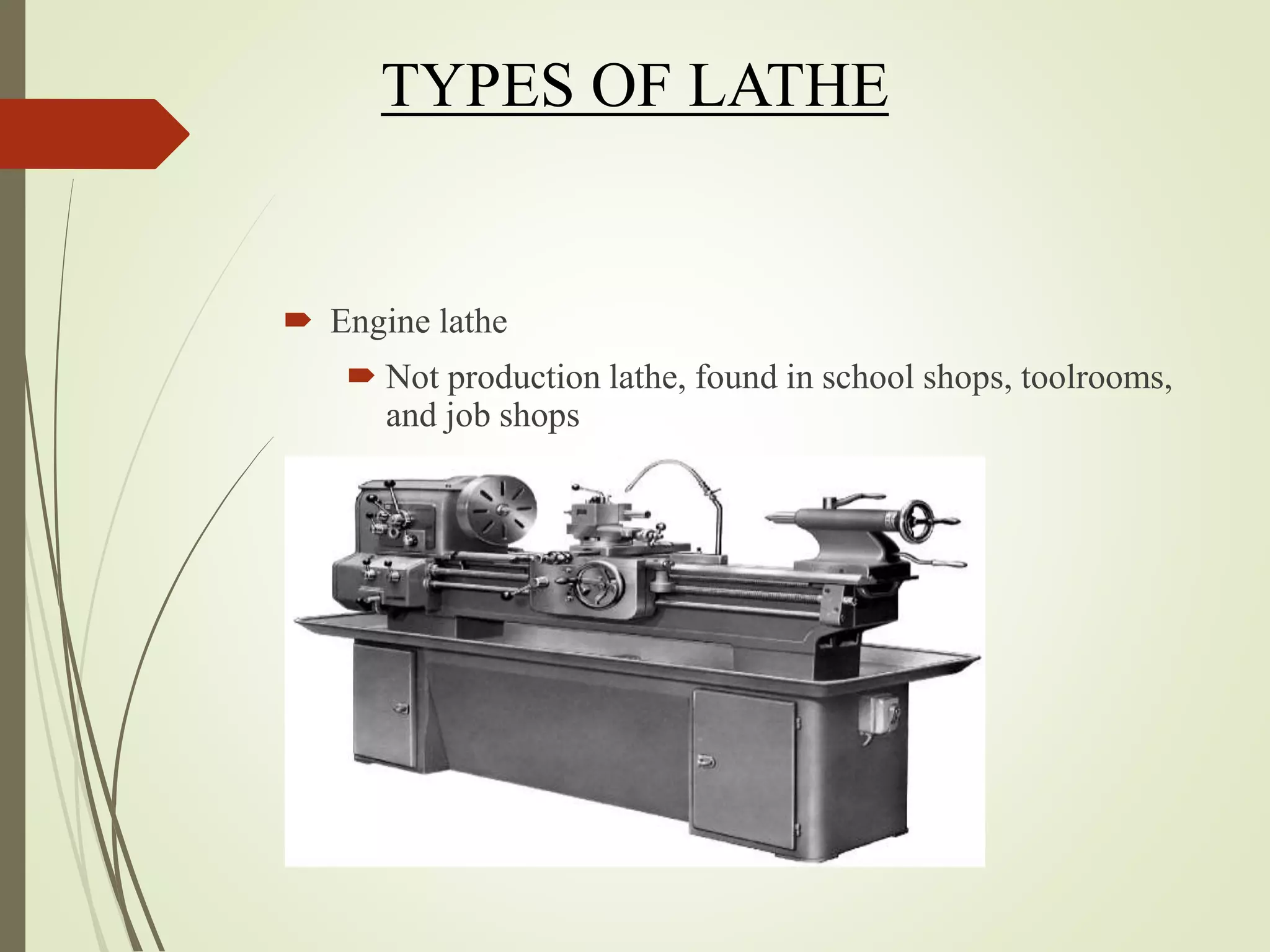 TYPES OF LATHE
 Engine lathe
 Not production lathe, found in school shops, toolrooms,
and job shops
 Primarily for single piece or short runs
 Manually operated
 