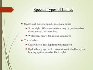 Special Types of Lathes
 Single- and multiple-spindle automatic lathes
 Six or eight different operations may be performed on
many parts at the same time
 Will produce parts for as long as required
 Tracer lathes
 Used where a few duplicate parts required
 Hydraulically operated cross-slide controlled by stylus
bearing against round or flat template
 