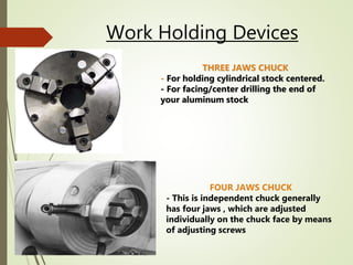 Work Holding Devices
THREE JAWS CHUCK
- For holding cylindrical stock centered.
- For facing/center drilling the end of
your aluminum stock
FOUR JAWS CHUCK
- This is independent chuck generally
has four jaws , which are adjusted
individually on the chuck face by means
of adjusting screws
 
