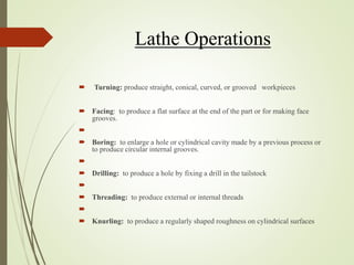 Lathe Operations
 Turning: produce straight, conical, curved, or grooved workpieces
 Facing: to produce a flat surface at the end of the part or for making face
grooves.

 Boring: to enlarge a hole or cylindrical cavity made by a previous process or
to produce circular internal grooves.

 Drilling: to produce a hole by fixing a drill in the tailstock

 Threading: to produce external or internal threads

 Knurling: to produce a regularly shaped roughness on cylindrical surfaces
 