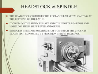 HEADSTOCK & SPINDLE
 THE HEADSTOCK COMPRISES THE RECTANGULAR METAL CASTING AT
THE LEFT END OF THE LATHE .
 IT CONTAINS THE SPINDLE SHAFT AND IT SUPPORTS BEARINGS AND
HIGH/LOW SPEED SHIFT LEVER AND GEARS.
 SPINDLE IS THE MAIN ROTATING SHAFT ON WHICH THE CHUCK IS
MOUNTED IT SUPPORTED BY PRECISION THRUST BEARINGS.
 