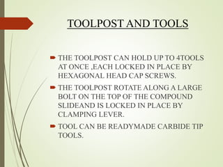 TOOLPOST AND TOOLS
 THE TOOLPOST CAN HOLD UP TO 4TOOLS
AT ONCE ,EACH LOCKED IN PLACE BY
HEXAGONAL HEAD CAP SCREWS.
 THE TOOLPOST ROTATE ALONG A LARGE
BOLT ON THE TOP OF THE COMPOUND
SLIDEAND IS LOCKED IN PLACE BY
CLAMPING LEVER.
 TOOL CAN BE READYMADE CARBIDE TIP
TOOLS.
 