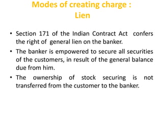 Modes of creating charge :
Lien
• Section 171 of the Indian Contract Act confers
the right of general lien on the banker.
• The banker is empowered to secure all securities
of the customers, in result of the general balance
due from him.
• The ownership of stock securing is not
transferred from the customer to the banker.
 