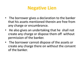 Negative Lien
• The borrower gives a declaration to the banker
that his assets mentioned therein are free from
any charge or encumbrance.
• He also gives an undertaking that he shall not
create any charge or dispose them off without
permission of the banker.
• The borrower cannot dispose of the assets or
create any charge there on without the consent
of the banker.
 