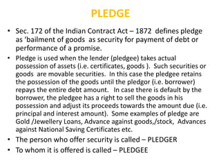 PLEDGE
• Sec. 172 of the Indian Contract Act – 1872 defines pledge
as ‘bailment of goods as security for payment of debt or
performance of a promise.
• Pledge is used when the lender (pledgee) takes actual
possession of assets (i.e. certificates, goods ). Such securities or
goods are movable securities. In this case the pledgee retains
the possession of the goods until the pledgor (i.e. borrower)
repays the entire debt amount. In case there is default by the
borrower, the pledgee has a right to sell the goods in his
possession and adjust its proceeds towards the amount due (i.e.
principal and interest amount). Some examples of pledge are
Gold /Jewellery Loans, Advance against goods,/stock, Advances
against National Saving Certificates etc.
• The person who offer security is called – PLEDGER
• To whom it is offered is called – PLEDGEE
 