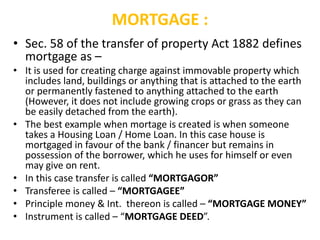 MORTGAGE :
• Sec. 58 of the transfer of property Act 1882 defines
mortgage as –
• It is used for creating charge against immovable property which
includes land, buildings or anything that is attached to the earth
or permanently fastened to anything attached to the earth
(However, it does not include growing crops or grass as they can
be easily detached from the earth).
• The best example when mortage is created is when someone
takes a Housing Loan / Home Loan. In this case house is
mortgaged in favour of the bank / financer but remains in
possession of the borrower, which he uses for himself or even
may give on rent.
• In this case transfer is called “MORTGAGOR”
• Transferee is called – “MORTGAGEE”
• Principle money & Int. thereon is called – “MORTGAGE MONEY”
• Instrument is called – “MORTGAGE DEED”.
 