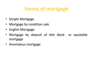 • Simple Mortgage
• Mortgage by condition sale
• English Mortgage
• Mortgage by deposit of title deed or equitable
mortgage
• Anomalous mortgage
Forms of mortgage
 
