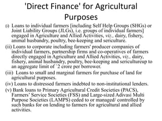 'Direct Finance' for Agricultural
Purposes
(i) Loans to individual farmers [including Self Help Groups (SHGs) or
Joint Liability Groups (JLGs), i.e. groups of individual farmers]
engaged in Agriculture and Allied Activities, viz., dairy, fishery,
animal husbandry, poultry, bee-keeping and sericulture.
(ii) Loans to corporate including farmers' producer companies of
individual farmers, partnership firms and co-operatives of farmers
directly engaged in Agriculture and Allied Activities, viz., dairy,
fishery, animal husbandry, poultry, bee-keeping and sericultureup to
an aggregate limit of `2 crore per borrower.
(iii) Loans to small and marginal farmers for purchase of land for
agricultural purposes.
(iv) Loans to distressed farmers indebted to non-institutional lenders.
(v) Bank loans to Primary Agricultural Credit Societies (PACS),
Farmers’ Service Societies (FSS) and Large-sized Adivasi Multi
Purpose Societies (LAMPS) ceded to or managed/ controlled by
such banks for on lending to farmers for agricultural and allied
activities.
 
