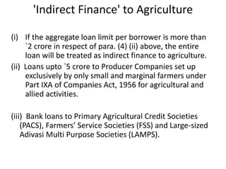 'Indirect Finance' to Agriculture
(i) If the aggregate loan limit per borrower is more than
`2 crore in respect of para. (4) (ii) above, the entire
loan will be treated as indirect finance to agriculture.
(ii) Loans upto `5 crore to Producer Companies set up
exclusively by only small and marginal farmers under
Part IXA of Companies Act, 1956 for agricultural and
allied activities.
(iii) Bank loans to Primary Agricultural Credit Societies
(PACS), Farmers’ Service Societies (FSS) and Large-sized
Adivasi Multi Purpose Societies (LAMPS).
 