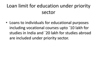 Loan limit for education under priority
sector
• Loans to individuals for educational purposes
including vocational courses upto `10 lakh for
studies in India and `20 lakh for studies abroad
are included under priority sector.
 