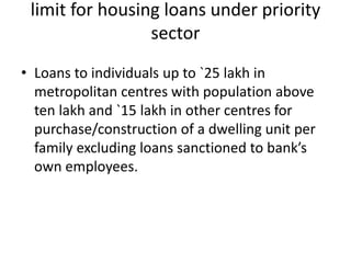 limit for housing loans under priority
sector
• Loans to individuals up to `25 lakh in
metropolitan centres with population above
ten lakh and `15 lakh in other centres for
purchase/construction of a dwelling unit per
family excluding loans sanctioned to bank’s
own employees.
 
