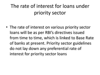 The rate of interest for loans under
priority sector
• The rate of interest on various priority sector
loans will be as per RBI’s directives issued
from time to time, which is linked to Base Rate
of banks at present. Priority sector guidelines
do not lay down any preferential rate of
interest for priority sector loans
 