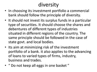 diversity
• In choosing its investment portfolio a commercial
bank should follow the principle of diversity.
• It should not invest its surplus funds in a particular
type of securities. It should choose the shares and
debentures of different types of industries
situated in different regions of the country. The
same principle should be followed in the case of
state govt. and local bodies.
• Its aim at minimizing risk of the investment
portfolio of a bank. it also applies to the advancing
of loans to varied types of firms, industry,
business and trades.
• “ Do not keep all eggs in one basket ”
 