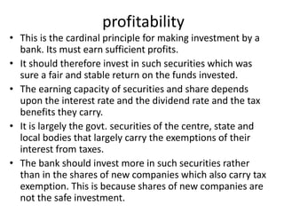 profitability
• This is the cardinal principle for making investment by a
bank. Its must earn sufficient profits.
• It should therefore invest in such securities which was
sure a fair and stable return on the funds invested.
• The earning capacity of securities and share depends
upon the interest rate and the dividend rate and the tax
benefits they carry.
• It is largely the govt. securities of the centre, state and
local bodies that largely carry the exemptions of their
interest from taxes.
• The bank should invest more in such securities rather
than in the shares of new companies which also carry tax
exemption. This is because shares of new companies are
not the safe investment.
 