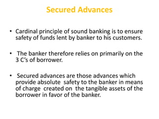 Secured Advances
• Cardinal principle of sound banking is to ensure
safety of funds lent by banker to his customers.
• The banker therefore relies on primarily on the
3 C’s of borrower.
• Secured advances are those advances which
provide absolute safety to the banker in means
of charge created on the tangible assets of the
borrower in favor of the banker.
 