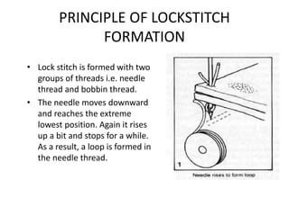 PRINCIPLE OF LOCKSTITCH
FORMATION
• Lock stitch is formed with two
groups of threads i.e. needle
thread and bobbin thread.
• The needle moves downward
and reaches the extreme
lowest position. Again it rises
up a bit and stops for a while.
As a result, a loop is formed in
the needle thread.
 