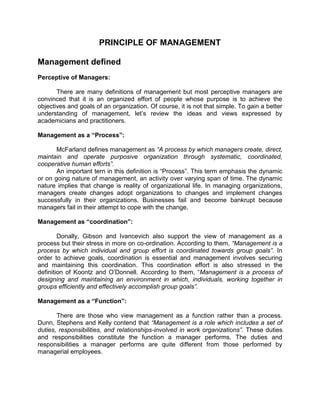 PRINCIPLE OF MANAGEMENT

Management defined
Perceptive of Managers:

       There are many definitions of management but most perceptive managers are
convinced that it is an organized effort of people whose purpose is to achieve the
objectives and goals of an organization. Of course, it is not that simple. To gain a better
understanding of management, let’s review the ideas and views expressed by
academicians and practitioners.

Management as a “Process”:

       McFarland defines management as “A process by which managers create, direct,
maintain and operate purposive organization through systematic, coordinated,
cooperative human efforts”.
       An important tern in this definition is “Process”. This term emphasis the dynamic
or on going nature of management, an activity over varying span of time. The dynamic
nature implies that change is reality of organizational life. In managing organizations,
managers create changes adopt organizations to changes and implement changes
successfully in their organizations. Businesses fail and become bankrupt because
managers fail in their attempt to cope with the change.

Management as “coordination”:

        Donally, Gibson and Ivancevich also support the view of management as a
process but their stress in more on co-ordination. According to them, “Management is a
process by which individual and group effort is coordinated towards group goals”. In
order to achieve goals, coordination is essential and management involves securing
and maintaining this coordination. This coordination effort is also stressed in the
definition of Koontz and O’Donnell. According to them, “Management is a process of
designing and maintaining an environment in which, individuals, working together in
groups efficiently and effectively accomplish group goals”.

Management as a “Function”:

       There are those who view management as a function rather than a process.
Dunn, Stephens and Kelly contend that “Management is a role which includes a set of
duties, responsibilities, and relationships-involved in work organizations”. These duties
and responsibilities constitute the function a manager performs. The duties and
responsibilities a manager performs are quite different from those performed by
managerial employees.
 